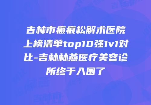吉林市瘢痕松解术医院上榜清单top10强1v1对比-吉林林燕医疗美容诊所终于入围了