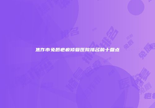焦作市兔唇疤痕修复医院排名前十盘点