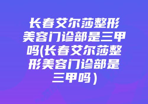 长春艾尔莎整形美容门诊部是三甲吗(长春艾尔莎整形美容门诊部是三甲吗）