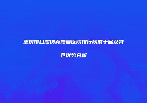重庆市口腔仿真修复医院排行榜前十名及特色优势分析