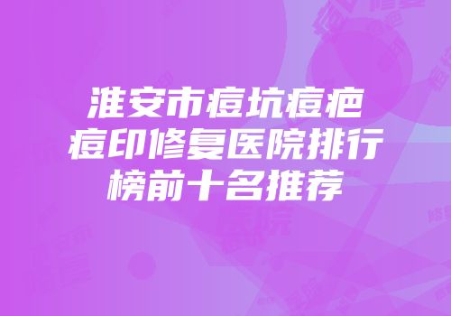 淮安市痘坑痘疤痘印修复医院排行榜前十名推荐