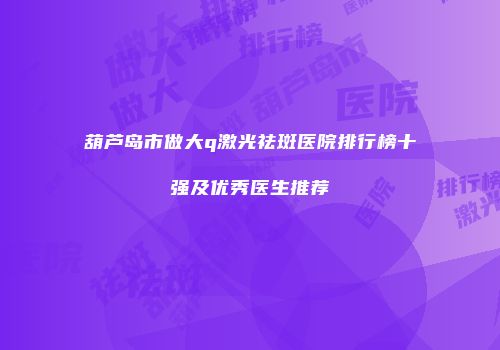 葫芦岛市做大q激光祛斑医院排行榜十强及优秀医生推荐