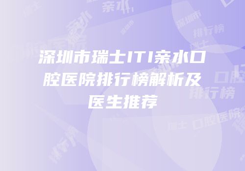 深圳市瑞士ITI亲水口腔医院排行榜解析及医生推荐