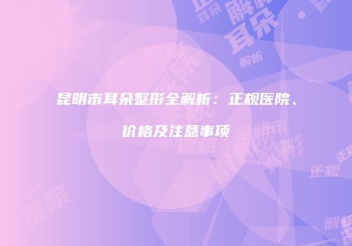 昆明市耳朵整形全解析：正规医院、价格及注意事项