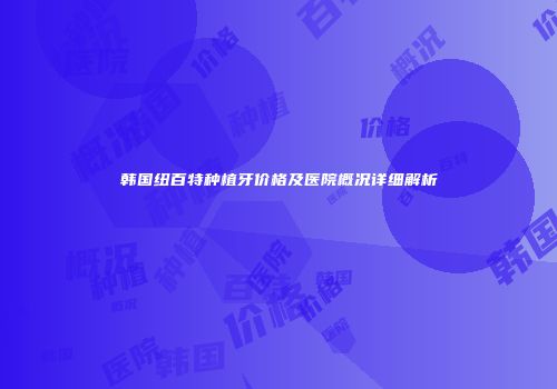 韩国纽百特种植牙价格及医院概况详细解析