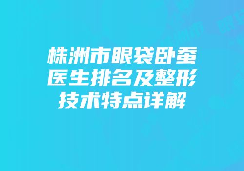 株洲市眼袋卧蚕医生排名及整形技术特点详解