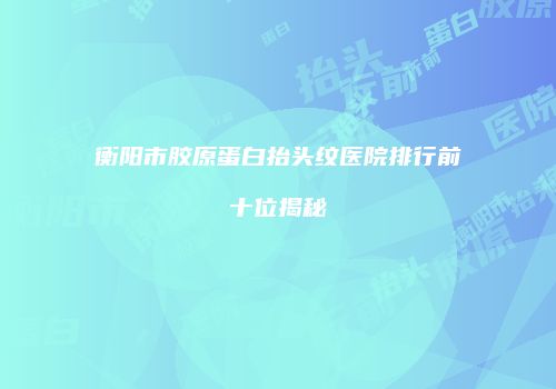 衡阳市胶原蛋白抬头纹医院排行前十位揭秘