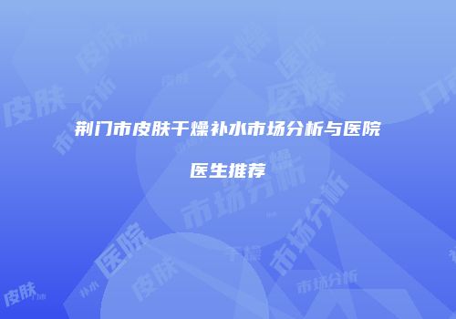 荆门市皮肤干燥补水市场分析与医院医生推荐