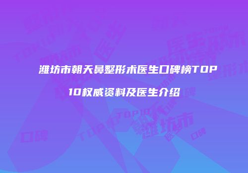 潍坊市朝天鼻整形术医生口碑榜TOP10权威资料及医生介绍