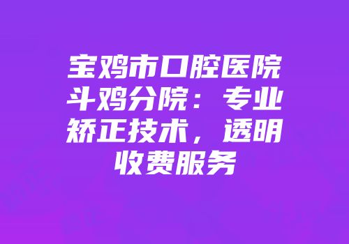 宝鸡市口腔医院斗鸡分院：专业矫正技术，透明收费服务
