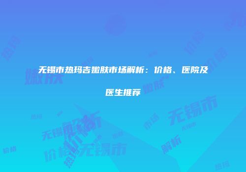 无锡市热玛吉嫩肤市场解析：价格、医院及医生推荐