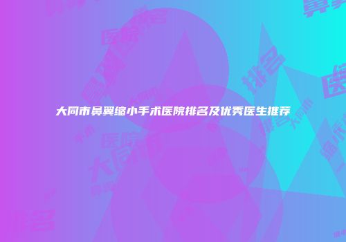 大同市鼻翼缩小手术医院排名及优秀医生推荐