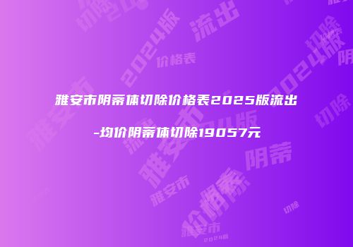 雅安市阴蒂体切除价格表2025版流出-均价阴蒂体切除19057元