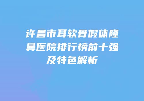 许昌市耳软骨假体隆鼻医院排行榜前十强及特色解析