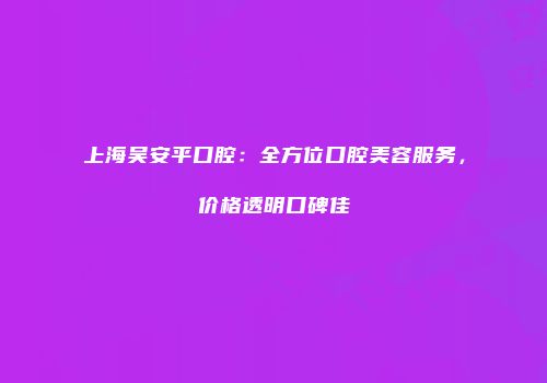 上海吴安平口腔：全方位口腔美容服务，价格透明口碑佳