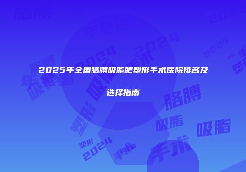 2025年全国胳膊吸脂肥塑形手术医院排名及选择指南
