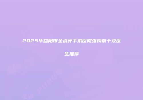 2025年益阳市全瓷牙手术医院强榜前十及医生推荐