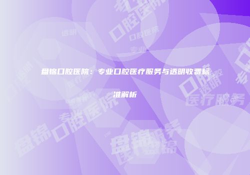 盘锦口腔医院：专业口腔医疗服务与透明收费标准解析