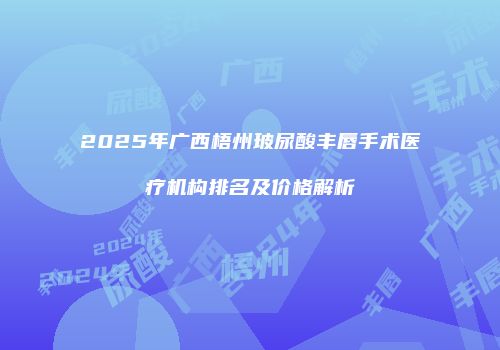 2025年广西梧州玻尿酸丰唇手术医疗机构排名及价格解析