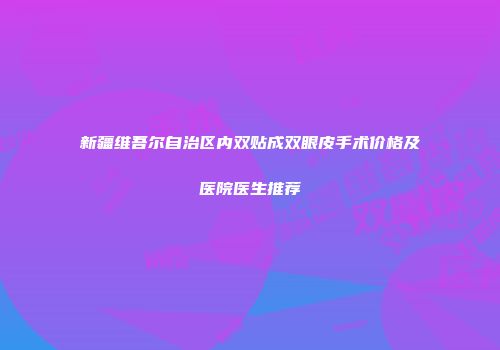 新疆维吾尔自治区内双贴成双眼皮手术价格及医院医生推荐