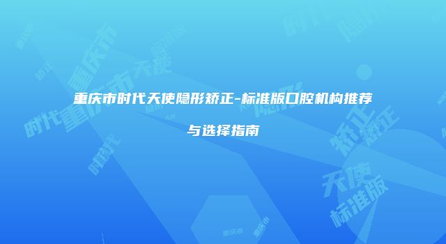 重庆市时代天使隐形矫正-标准版口腔机构推荐与选择指南