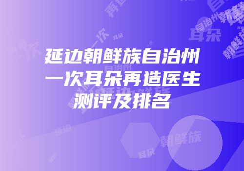 延边朝鲜族自治州一次耳朵再造医生测评及排名