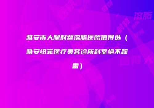 雅安市大腿射频溶脂医院值得选（雅安纽菲医疗美容诊所科室绝不踩雷）