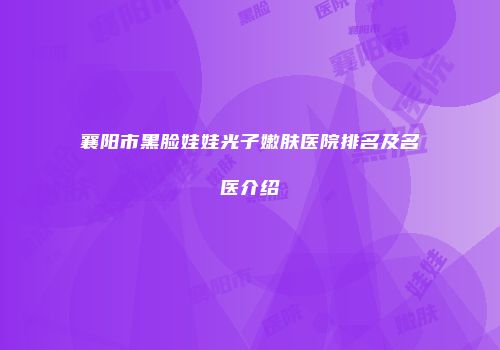襄阳市黑脸娃娃光子嫩肤医院排名及名医介绍
