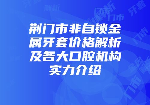 荆门市非自锁金属牙套价格解析及各大口腔机构实力介绍