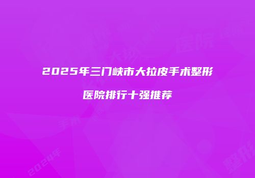 2025年三门峡市大拉皮手术整形医院排行十强推荐