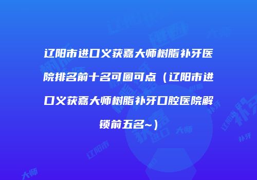 辽阳市进口义获嘉大师树脂补牙医院排名前十名可圈可点（辽阳市进口义获嘉大师树脂补牙口腔医院解锁前五名~）