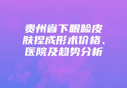 贵州省下眼睑皮肤捏成形术价格、医院及趋势分析