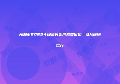 芜湖市2025年综合鼻整形修复价格一览及医院推荐