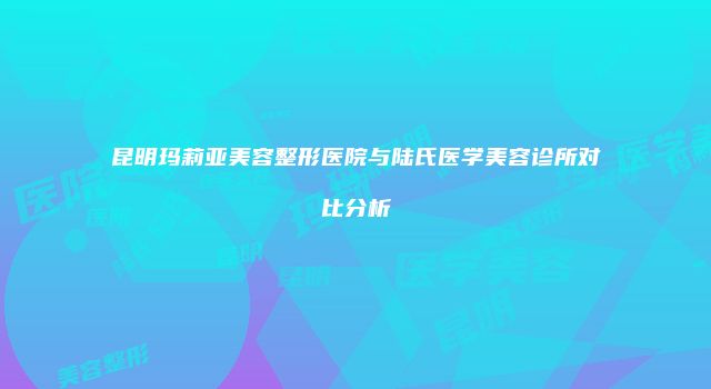 昆明玛莉亚美容整形医院与陆氏医学美容诊所对比分析