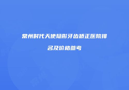 常州时代天使隐形牙齿矫正医院排名及价格参考