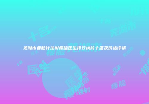 芜湖市瘦脸针注射瘦脸医生排行榜前十名及价格详情