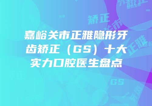嘉峪关市正雅隐形牙齿矫正（GS）十大实力口腔医生盘点