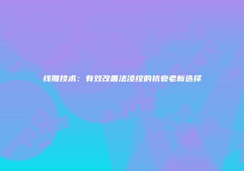 线雕技术：有效改善法凌纹的抗衰老新选择