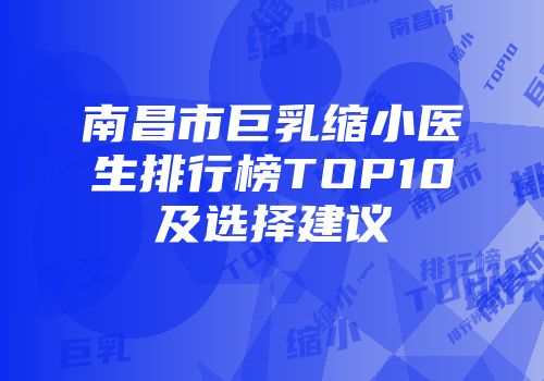 南昌市巨乳缩小医生排行榜TOP10及选择建议