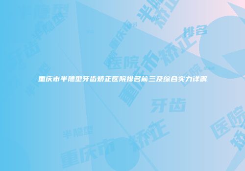 重庆市半隐型牙齿矫正医院排名前三及综合实力详解