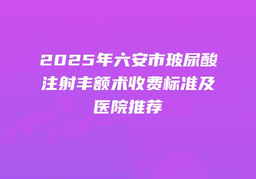 2025年六安市玻尿酸注射丰额术收费标准及医院推荐