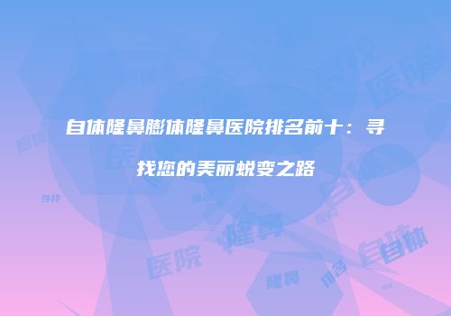自体隆鼻膨体隆鼻医院排名前十：寻找您的美丽蜕变之路