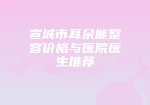 宣城市耳朵能整容价格与医院医生推荐