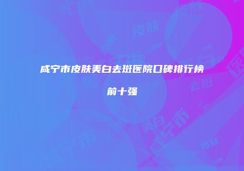 咸宁市皮肤美白去斑医院口碑排行榜前十强