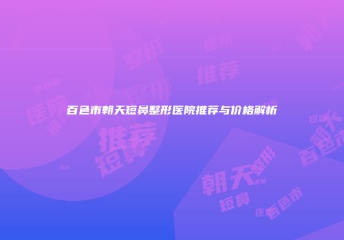 百色市朝天短鼻整形医院推荐与价格解析