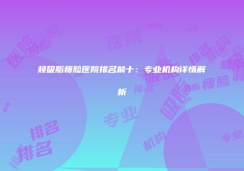 颊吸脂瘦脸医院排名前十：专业机构详情解析