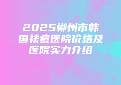 2025郴州市韩国祛痘医院价格及医院实力介绍