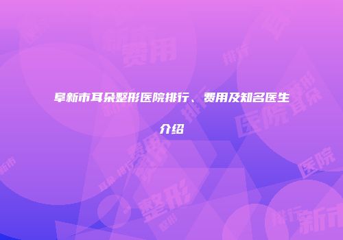 阜新市耳朵整形医院排行、费用及知名医生介绍