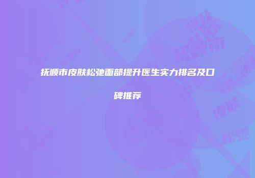 抚顺市皮肤松弛面部提升医生实力排名及口碑推荐