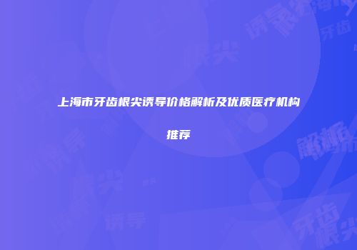 上海市牙齿根尖诱导价格解析及优质医疗机构推荐